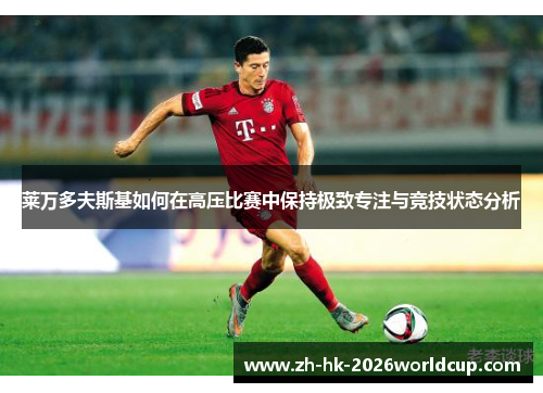 莱万多夫斯基如何在高压比赛中保持极致专注与竞技状态分析