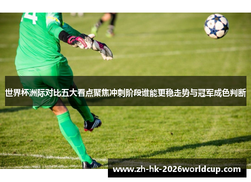 世界杯洲际对比五大看点聚焦冲刺阶段谁能更稳走势与冠军成色判断