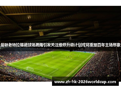 曼联老特拉福德球场漏雨引发关注维修升级计划或将重塑百年主场形象