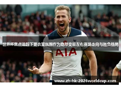 世界杯焦点追踪下更衣室氛围作为隐形变量左右赛场走向与胜负格局