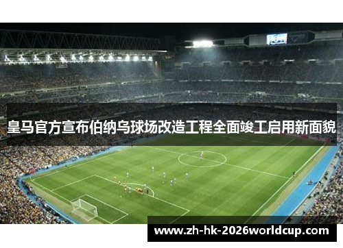 皇马官方宣布伯纳乌球场改造工程全面竣工启用新面貌